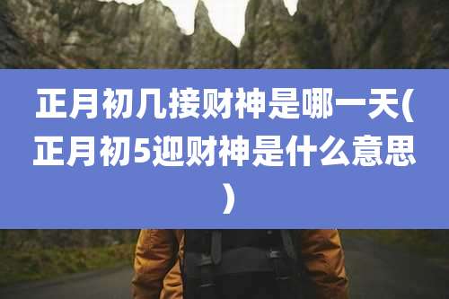 正月初几接财神是哪一天(正月初5迎财神是什么意思)