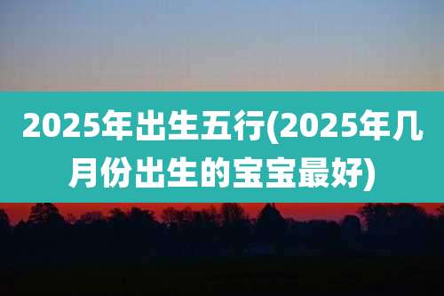 2025年出生五行(2025年几月份出生的宝宝最好)