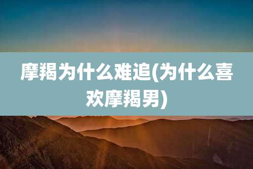 摩羯为什么难追(为什么喜欢摩羯男)