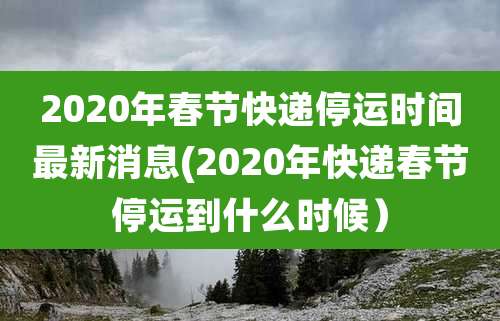 2020年春节快递停运时间最新消息(2020年快递春节停运到什么时候)