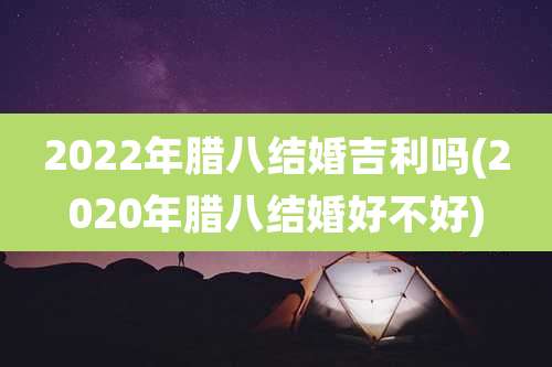 2022年腊八结婚吉利吗(2020年腊八结婚好不好)