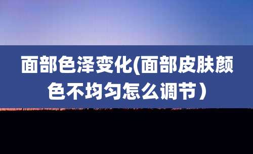 面部色泽变化(面部皮肤颜色不均匀怎么调节)