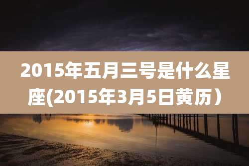 2015年五月三号是什么星座(2015年3月5日黄历）