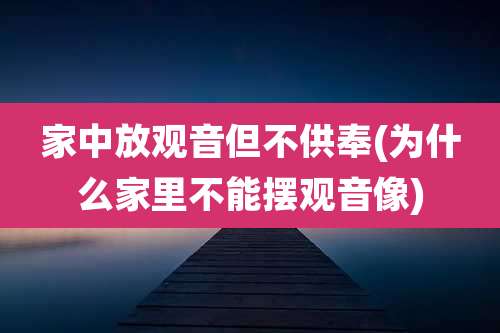 家中放观音但不供奉(为什么家里不能摆观音像)
