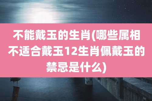 不能戴玉的生肖(哪些属相不适合戴玉12生肖佩戴玉的禁忌是什么)