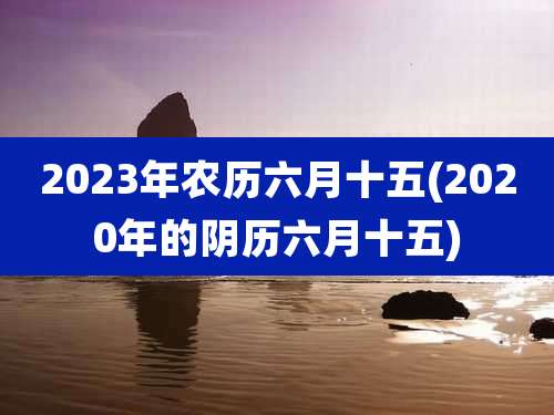 2023年农历六月十五(2020年的阴历六月十五)