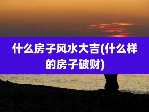 什么房子风水大吉(什么样的房子破财)