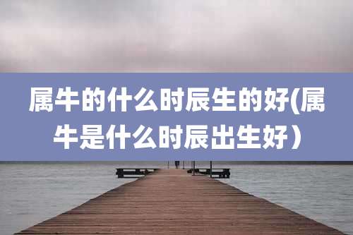 属牛的什么时辰生的好(属牛是什么时辰出生好)