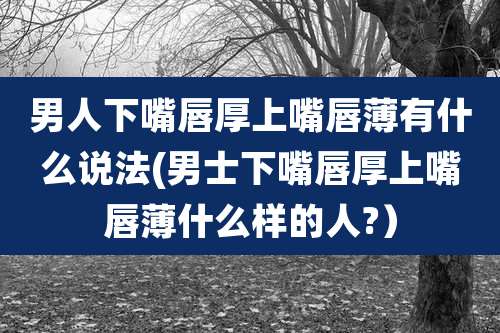 男人下嘴唇厚上嘴唇薄有什么说法(男士下嘴唇厚上嘴唇薄什么样的人?)