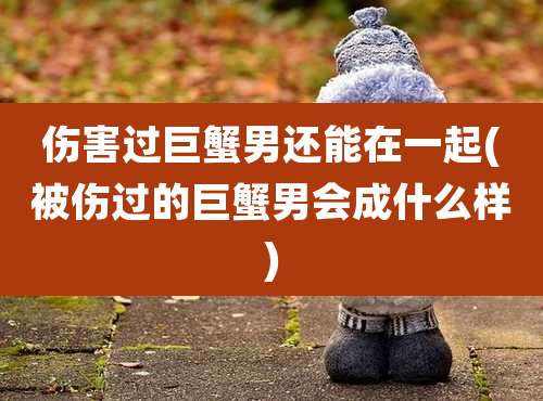 伤害过巨蟹男还能在一起(被伤过的巨蟹男会成什么样)