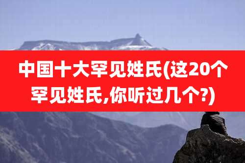 中国十大罕见姓氏(这20个罕见姓氏,你听过几个?)