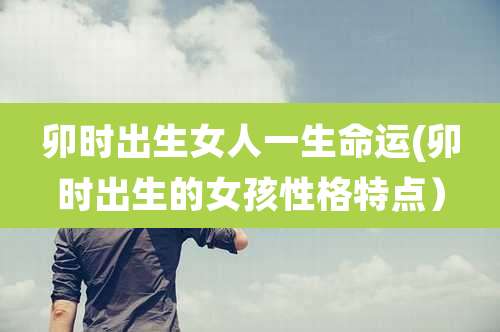 卯时出生女人一生命运(卯时出生的女孩性格特点)