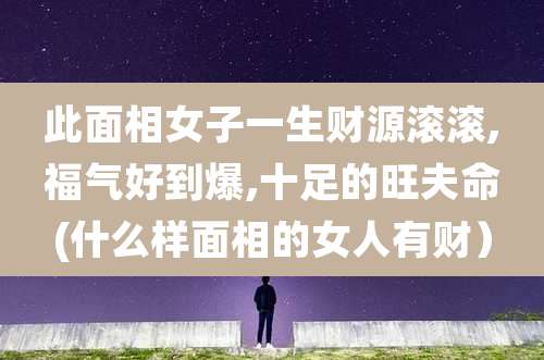 此面相女子一生财源滚滚,福气好到爆,十足的旺夫命(什么样面相的女人有财)