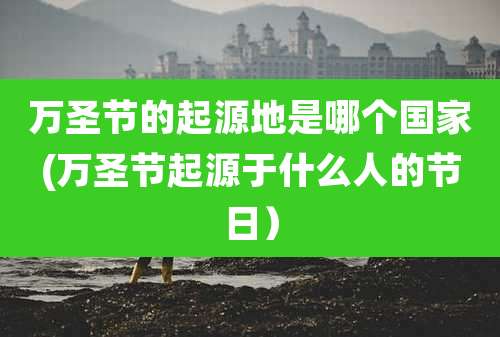 万圣节的起源地是哪个国家(万圣节起源于什么人的节日)
