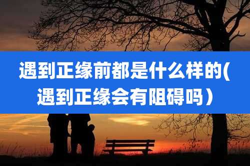 遇到正缘前都是什么样的(遇到正缘会有阻碍吗)
