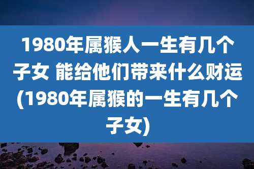 1980年属猴人一生有几个子女 能给他们带来什么财运(1980年属猴的一生有几个子女)