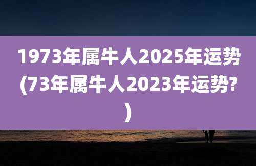 1973年属牛人2025年运势(73年属牛人2023年运势?)
