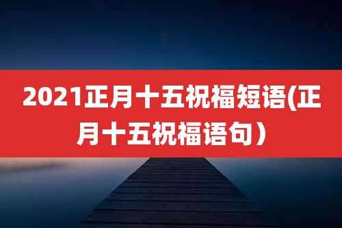 2021正月十五祝福短语(正月十五祝福语句)