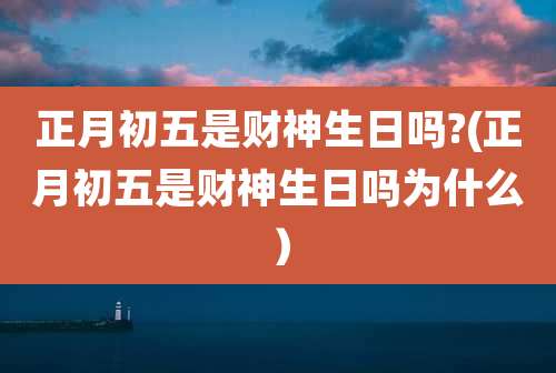 正月初五是财神生日吗?(正月初五是财神生日吗为什么）
