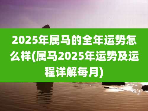 2025年属马的全年运势怎么样(属马2025年运势及运程详解每月)