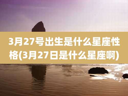 3月27号出生是什么星座性格(3月27日是什么星座啊)