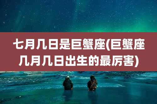 七月几日是巨蟹座(巨蟹座几月几日出生的最厉害)