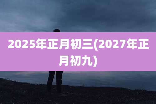 2025年正月初三(2027年正月初九)