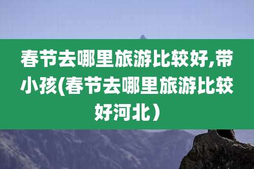 春节去哪里旅游比较好,带小孩(春节去哪里旅游比较好河北)