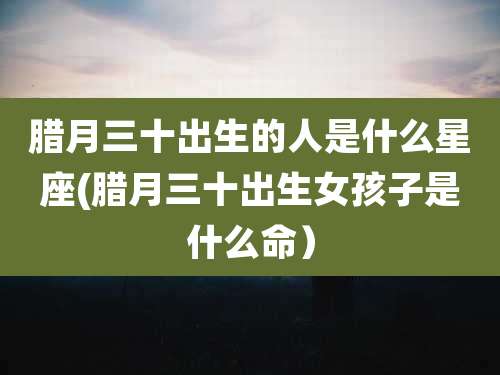 腊月三十出生的人是什么星座(腊月三十出生女孩子是什么命)