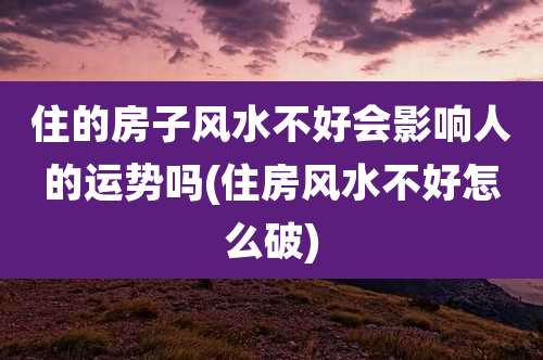 住的房子风水不好会影响人的运势吗(住房风水不好怎么破)