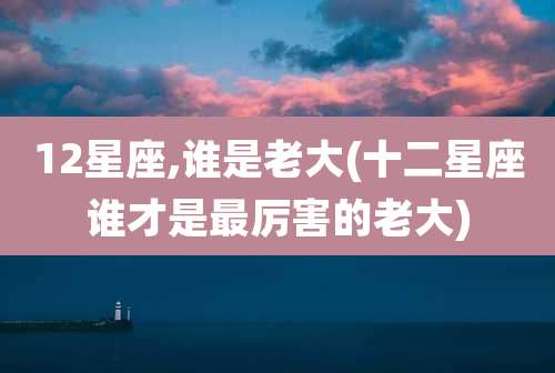12星座,谁是老大(十二星座谁才是最厉害的老大)