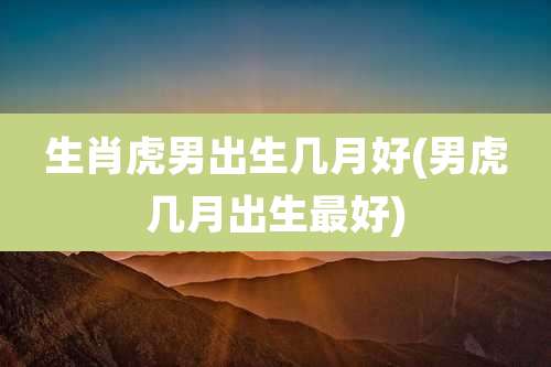 生肖虎男出生几月好(男虎几月出生最好)