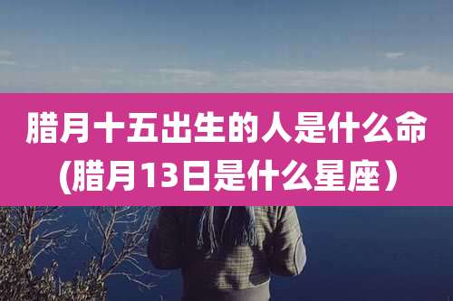 腊月十五出生的人是什么命(腊月13日是什么星座)
