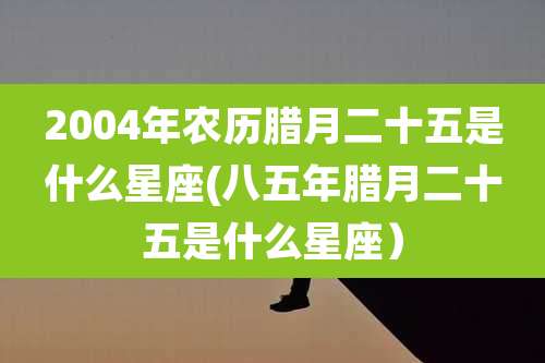 2004年农历腊月二十五是什么星座(八五年腊月二十五是什么星座）