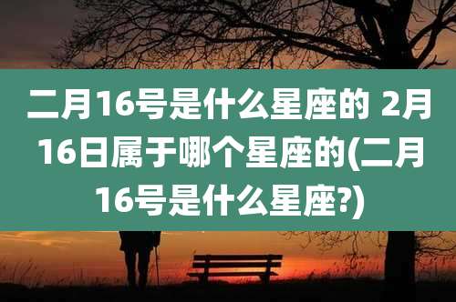 二月16号是什么星座的 2月16日属于哪个星座的(二月16号是什么星座?)
