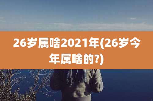 26岁属啥2021年(26岁今年属啥的?)