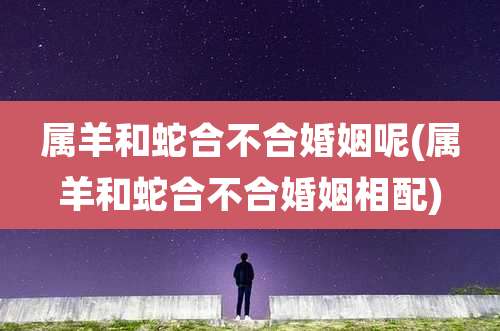 属羊和蛇合不合婚姻呢(属羊和蛇合不合婚姻相配)
