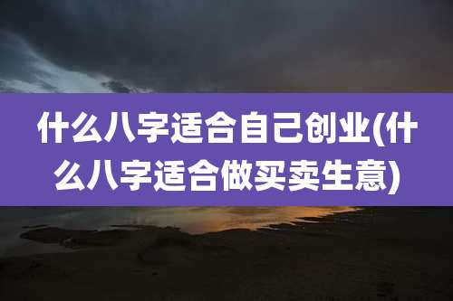 什么八字适合自己创业(什么八字适合做买卖生意)