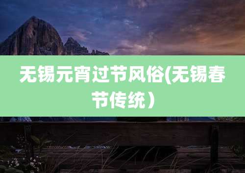 无锡元宵过节风俗(无锡春节传统)