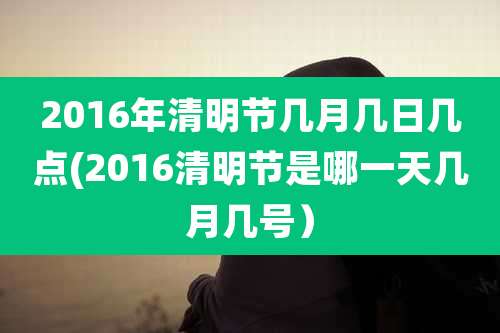 2016年清明节几月几日几点(2016清明节是哪一天几月几号）