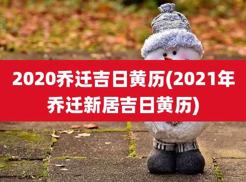 2020乔迁吉日黄历(2021年乔迁新居吉日黄历)