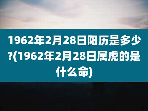 1962年2月28日阳历是多少?(1962年2月28日属虎的是什么命)