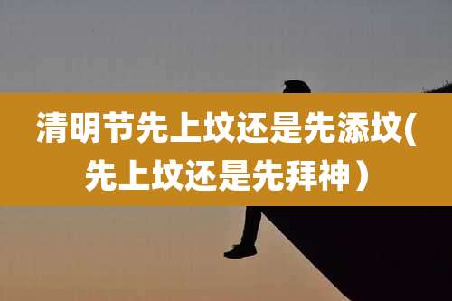 清明节先上坟还是先添坟(先上坟还是先拜神)