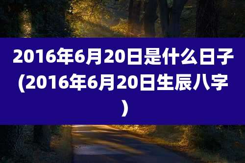 2016年6月20日是什么日子(2016年6月20日生辰八字）