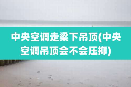 中央空调走梁下吊顶(中央空调吊顶会不会压抑)