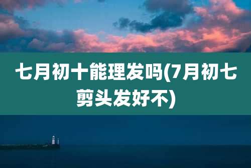 七月初十能理发吗(7月初七剪头发好不)