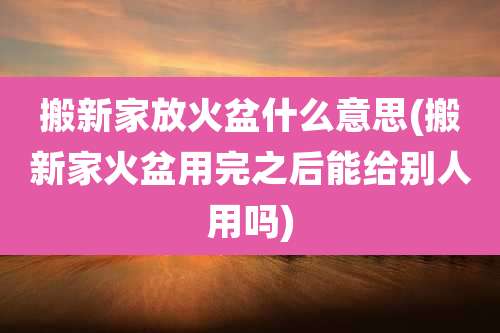 搬新家放火盆什么意思(搬新家火盆用完之后能给别人用吗)