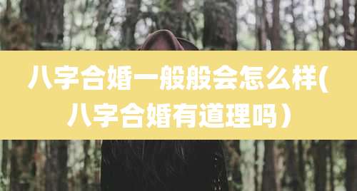 八字合婚一般般会怎么样(八字合婚有道理吗）