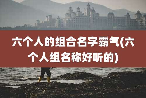 六个人的组合名字霸气(六个人组名称好听的)