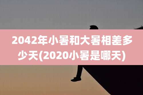 2042年小暑和大暑相差多少天(2020小暑是哪天)